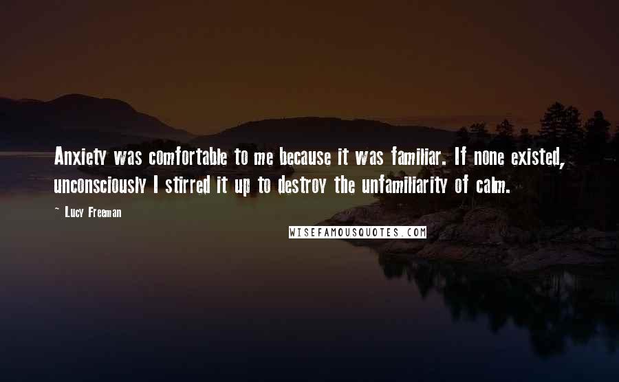 Lucy Freeman Quotes: Anxiety was comfortable to me because it was familiar. If none existed, unconsciously I stirred it up to destroy the unfamiliarity of calm.