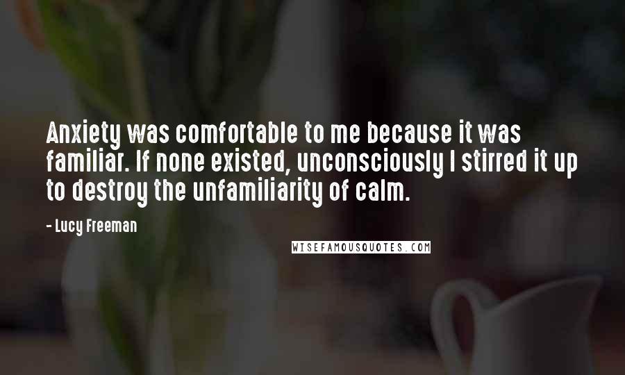 Lucy Freeman Quotes: Anxiety was comfortable to me because it was familiar. If none existed, unconsciously I stirred it up to destroy the unfamiliarity of calm.