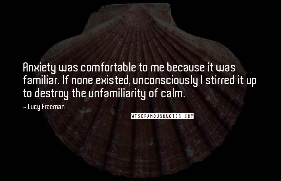 Lucy Freeman Quotes: Anxiety was comfortable to me because it was familiar. If none existed, unconsciously I stirred it up to destroy the unfamiliarity of calm.