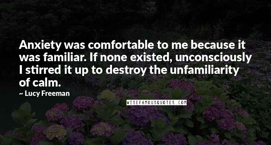 Lucy Freeman Quotes: Anxiety was comfortable to me because it was familiar. If none existed, unconsciously I stirred it up to destroy the unfamiliarity of calm.