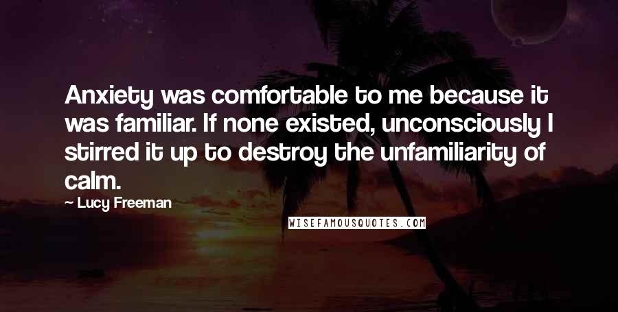 Lucy Freeman Quotes: Anxiety was comfortable to me because it was familiar. If none existed, unconsciously I stirred it up to destroy the unfamiliarity of calm.