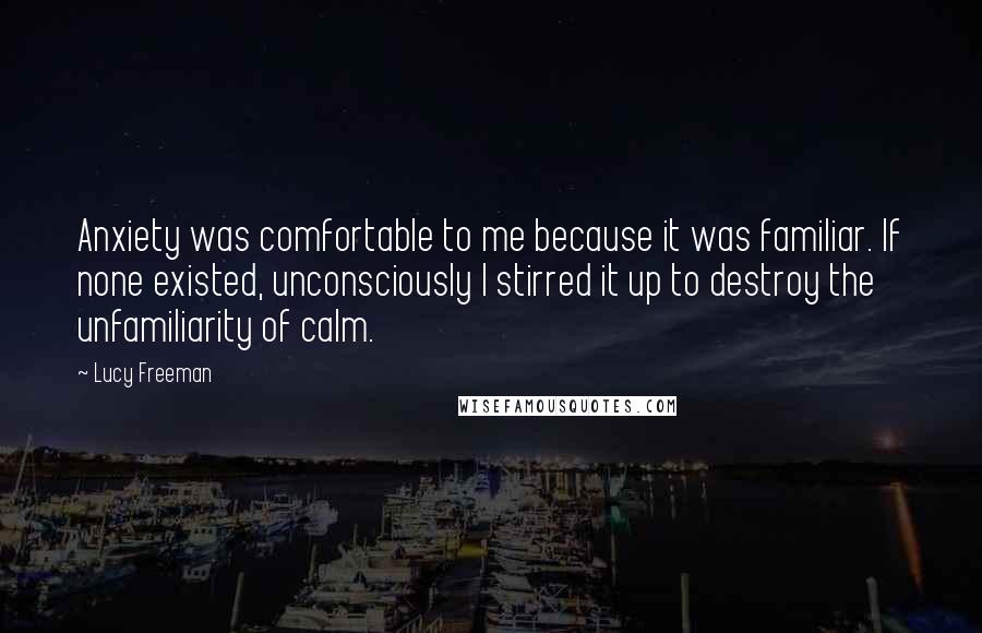 Lucy Freeman Quotes: Anxiety was comfortable to me because it was familiar. If none existed, unconsciously I stirred it up to destroy the unfamiliarity of calm.