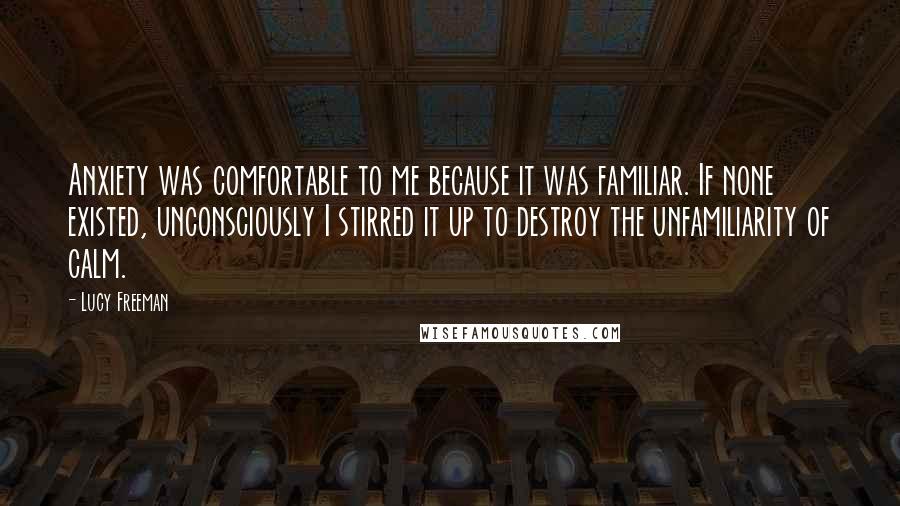 Lucy Freeman Quotes: Anxiety was comfortable to me because it was familiar. If none existed, unconsciously I stirred it up to destroy the unfamiliarity of calm.