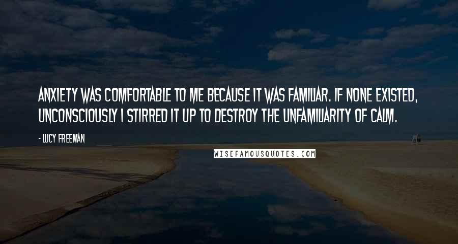 Lucy Freeman Quotes: Anxiety was comfortable to me because it was familiar. If none existed, unconsciously I stirred it up to destroy the unfamiliarity of calm.