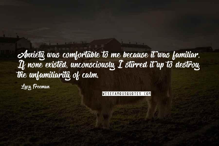 Lucy Freeman Quotes: Anxiety was comfortable to me because it was familiar. If none existed, unconsciously I stirred it up to destroy the unfamiliarity of calm.