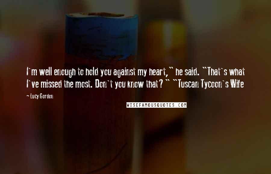 Lucy Gordon Quotes: I'm well enough to hold you against my heart," he said. "That's what I've missed the most. Don't you know that?" "Tuscan Tycoon's Wife