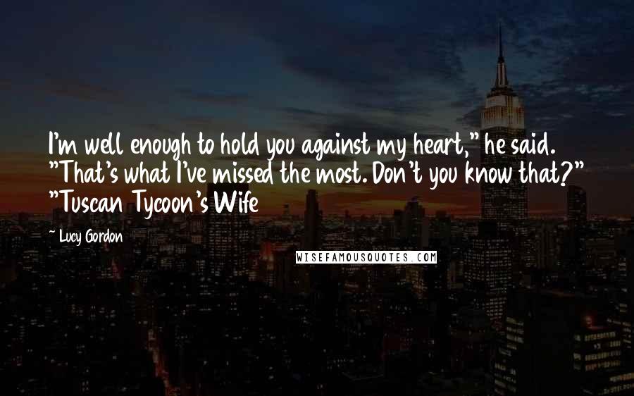Lucy Gordon Quotes: I'm well enough to hold you against my heart," he said. "That's what I've missed the most. Don't you know that?" "Tuscan Tycoon's Wife