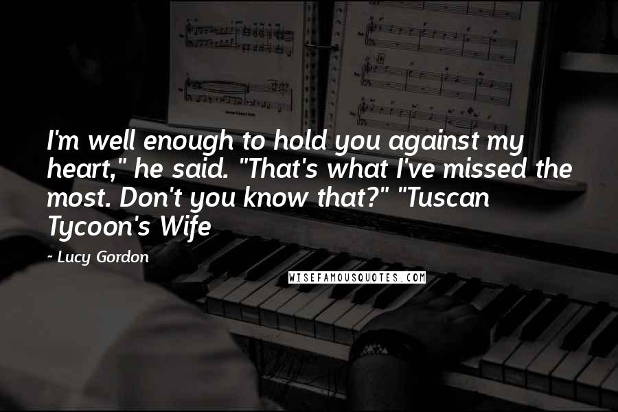 Lucy Gordon Quotes: I'm well enough to hold you against my heart," he said. "That's what I've missed the most. Don't you know that?" "Tuscan Tycoon's Wife