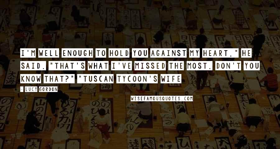 Lucy Gordon Quotes: I'm well enough to hold you against my heart," he said. "That's what I've missed the most. Don't you know that?" "Tuscan Tycoon's Wife