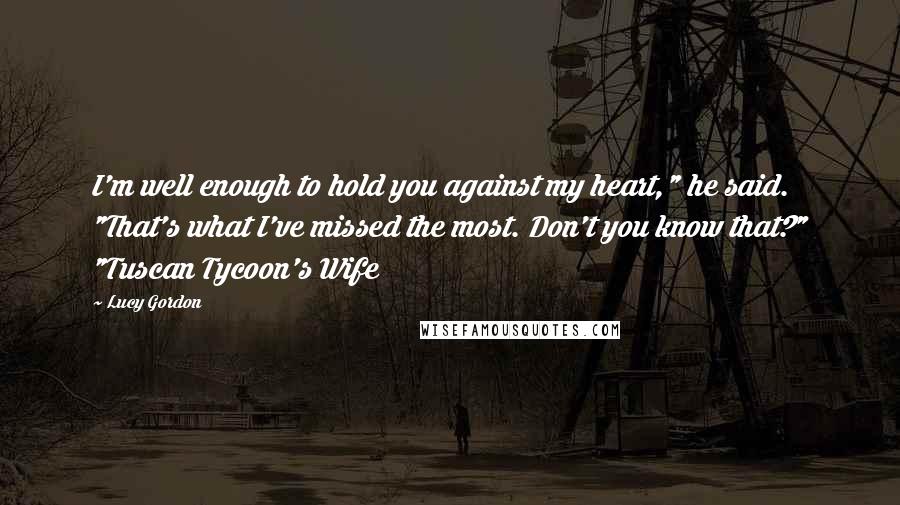 Lucy Gordon Quotes: I'm well enough to hold you against my heart," he said. "That's what I've missed the most. Don't you know that?" "Tuscan Tycoon's Wife