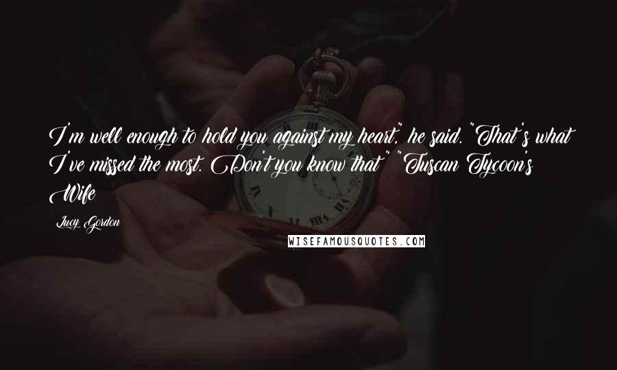 Lucy Gordon Quotes: I'm well enough to hold you against my heart," he said. "That's what I've missed the most. Don't you know that?" "Tuscan Tycoon's Wife