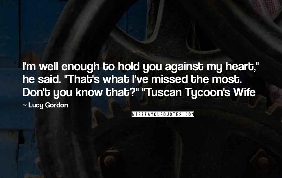 Lucy Gordon Quotes: I'm well enough to hold you against my heart," he said. "That's what I've missed the most. Don't you know that?" "Tuscan Tycoon's Wife