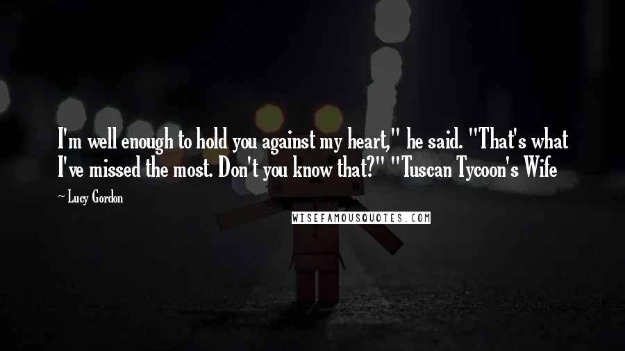 Lucy Gordon Quotes: I'm well enough to hold you against my heart," he said. "That's what I've missed the most. Don't you know that?" "Tuscan Tycoon's Wife