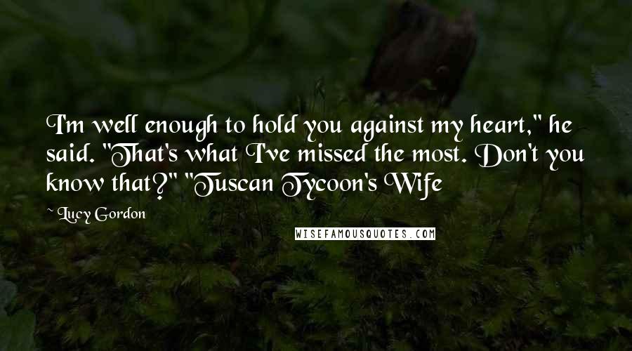 Lucy Gordon Quotes: I'm well enough to hold you against my heart," he said. "That's what I've missed the most. Don't you know that?" "Tuscan Tycoon's Wife
