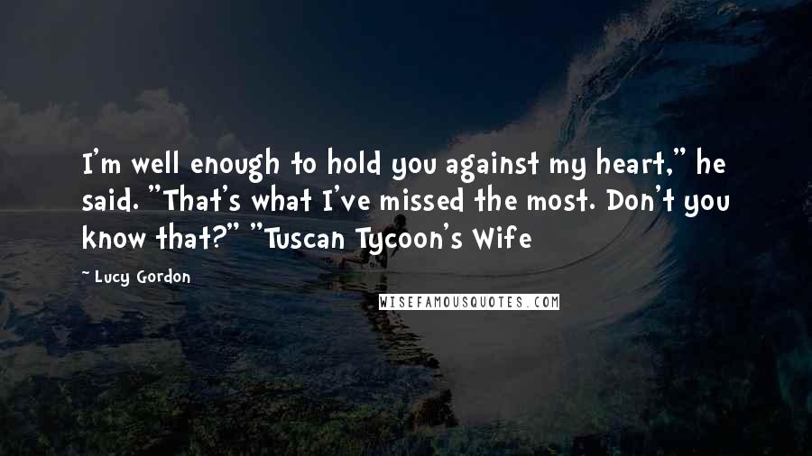 Lucy Gordon Quotes: I'm well enough to hold you against my heart," he said. "That's what I've missed the most. Don't you know that?" "Tuscan Tycoon's Wife