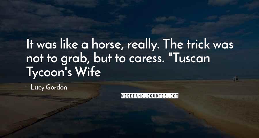 Lucy Gordon Quotes: It was like a horse, really. The trick was not to grab, but to caress. "Tuscan Tycoon's Wife