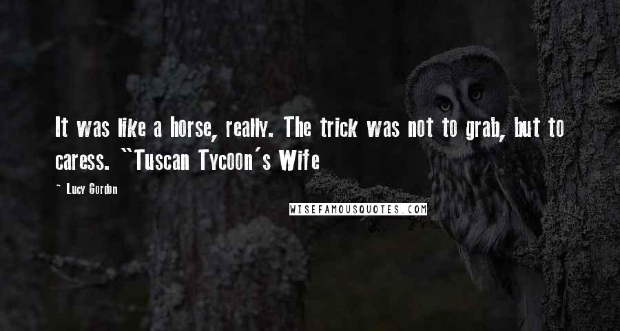 Lucy Gordon Quotes: It was like a horse, really. The trick was not to grab, but to caress. "Tuscan Tycoon's Wife