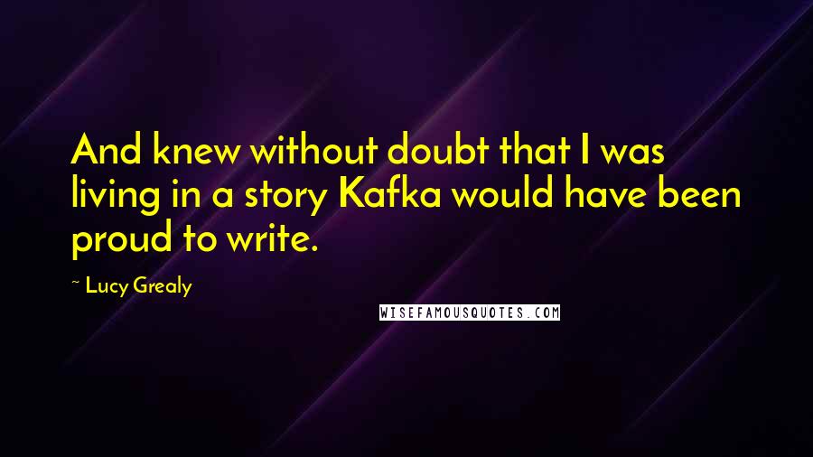 Lucy Grealy Quotes: And knew without doubt that I was living in a story Kafka would have been proud to write.