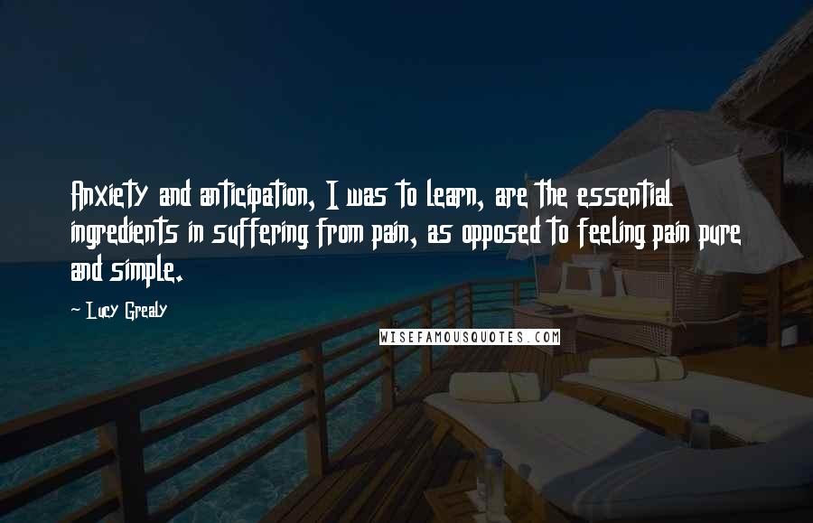 Lucy Grealy Quotes: Anxiety and anticipation, I was to learn, are the essential ingredients in suffering from pain, as opposed to feeling pain pure and simple.