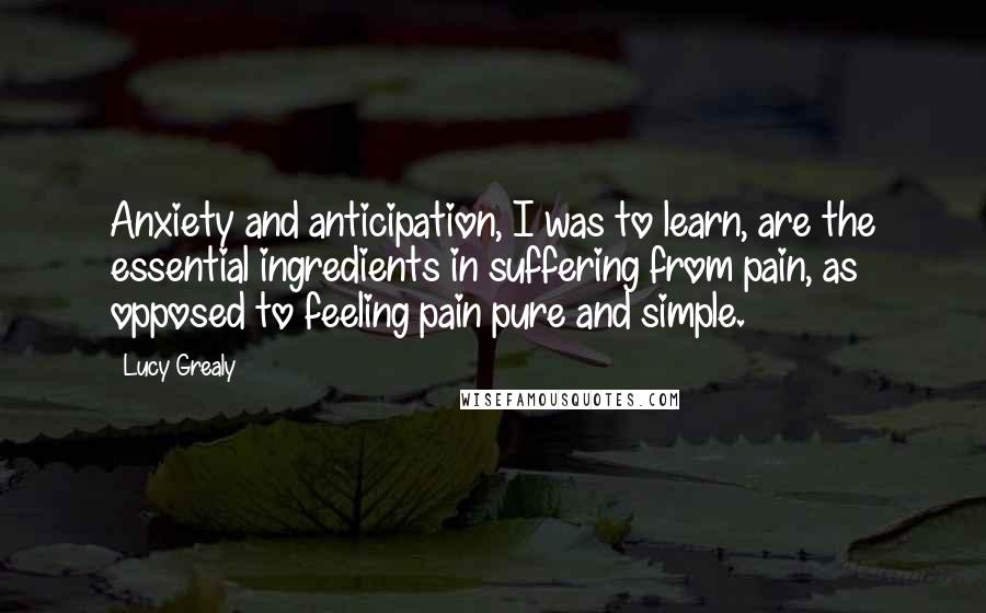 Lucy Grealy Quotes: Anxiety and anticipation, I was to learn, are the essential ingredients in suffering from pain, as opposed to feeling pain pure and simple.