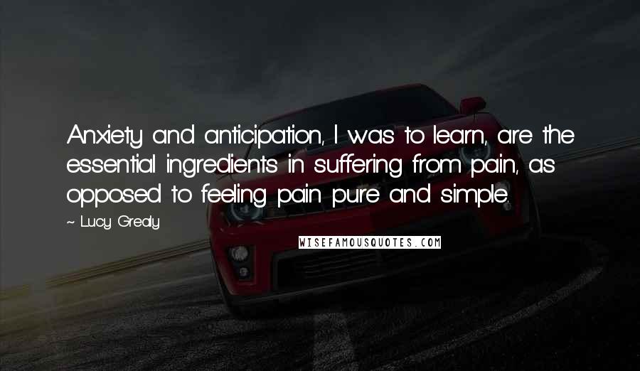 Lucy Grealy Quotes: Anxiety and anticipation, I was to learn, are the essential ingredients in suffering from pain, as opposed to feeling pain pure and simple.