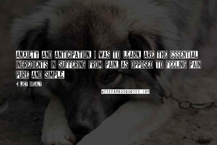 Lucy Grealy Quotes: Anxiety and anticipation, I was to learn, are the essential ingredients in suffering from pain, as opposed to feeling pain pure and simple.