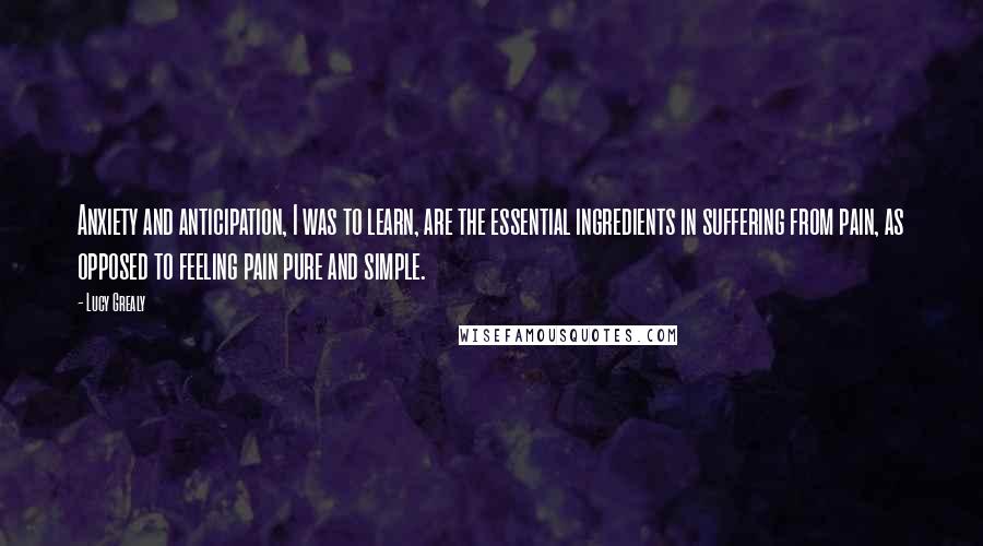 Lucy Grealy Quotes: Anxiety and anticipation, I was to learn, are the essential ingredients in suffering from pain, as opposed to feeling pain pure and simple.