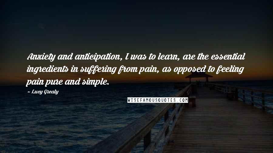 Lucy Grealy Quotes: Anxiety and anticipation, I was to learn, are the essential ingredients in suffering from pain, as opposed to feeling pain pure and simple.