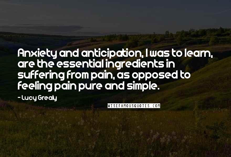 Lucy Grealy Quotes: Anxiety and anticipation, I was to learn, are the essential ingredients in suffering from pain, as opposed to feeling pain pure and simple.