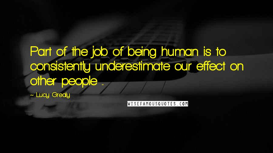 Lucy Grealy Quotes: Part of the job of being human is to consistently underestimate our effect on other people ...