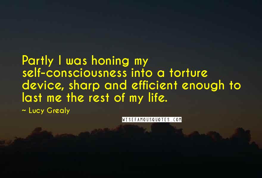 Lucy Grealy Quotes: Partly I was honing my self-consciousness into a torture device, sharp and efficient enough to last me the rest of my life.