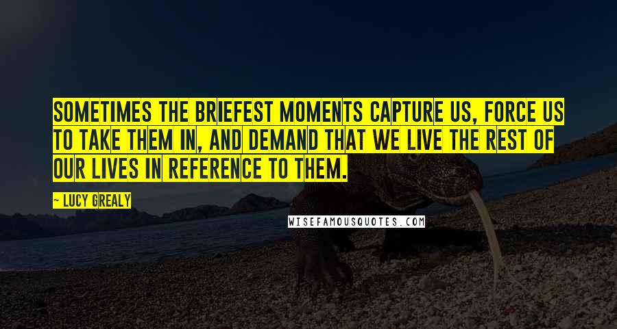 Lucy Grealy Quotes: Sometimes the briefest moments capture us, force us to take them in, and demand that we live the rest of our lives in reference to them.