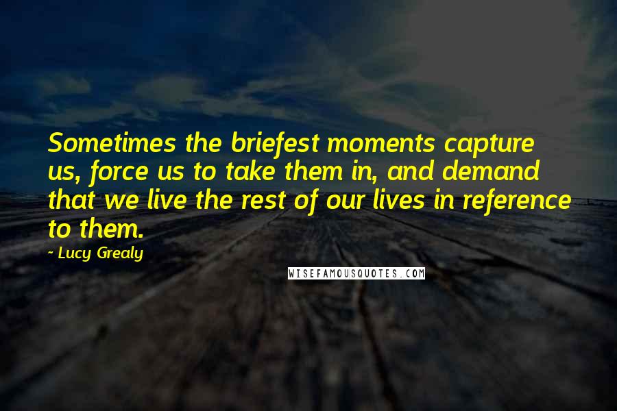 Lucy Grealy Quotes: Sometimes the briefest moments capture us, force us to take them in, and demand that we live the rest of our lives in reference to them.