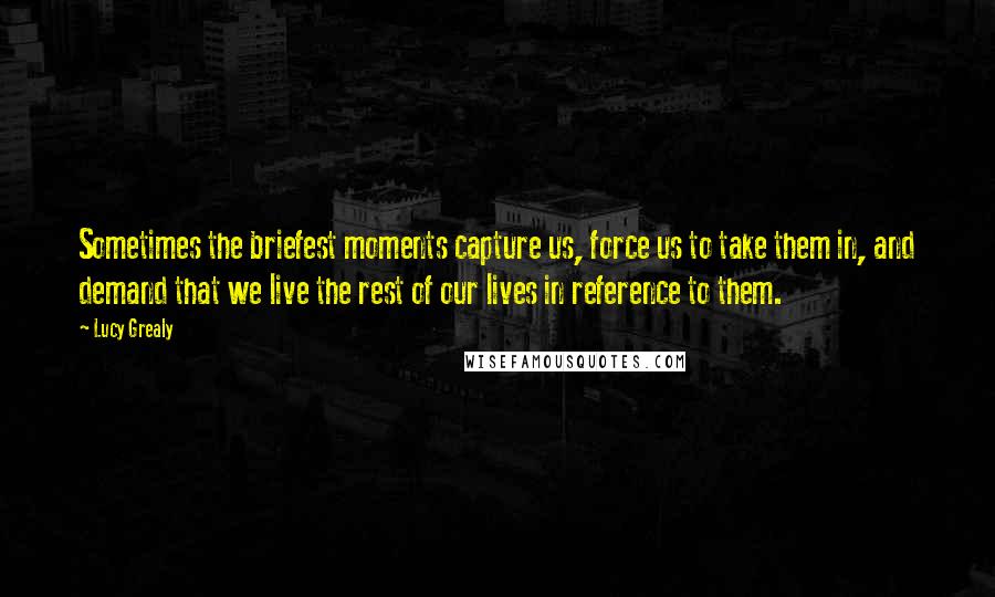 Lucy Grealy Quotes: Sometimes the briefest moments capture us, force us to take them in, and demand that we live the rest of our lives in reference to them.