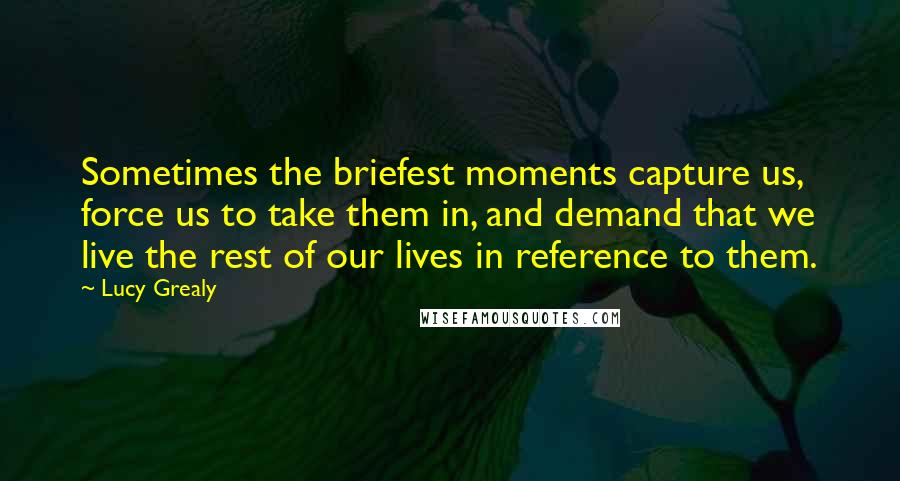 Lucy Grealy Quotes: Sometimes the briefest moments capture us, force us to take them in, and demand that we live the rest of our lives in reference to them.