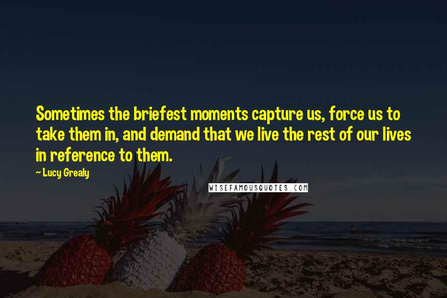 Lucy Grealy Quotes: Sometimes the briefest moments capture us, force us to take them in, and demand that we live the rest of our lives in reference to them.