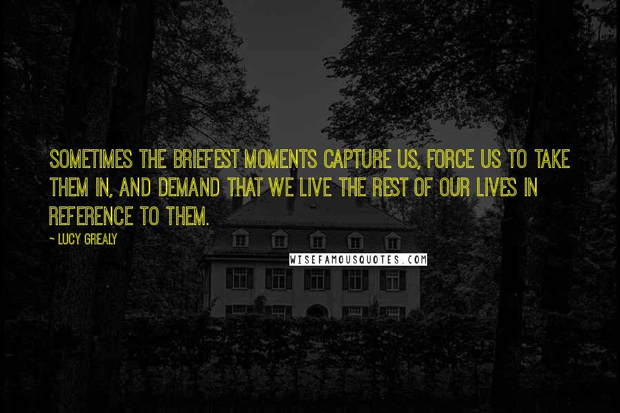 Lucy Grealy Quotes: Sometimes the briefest moments capture us, force us to take them in, and demand that we live the rest of our lives in reference to them.