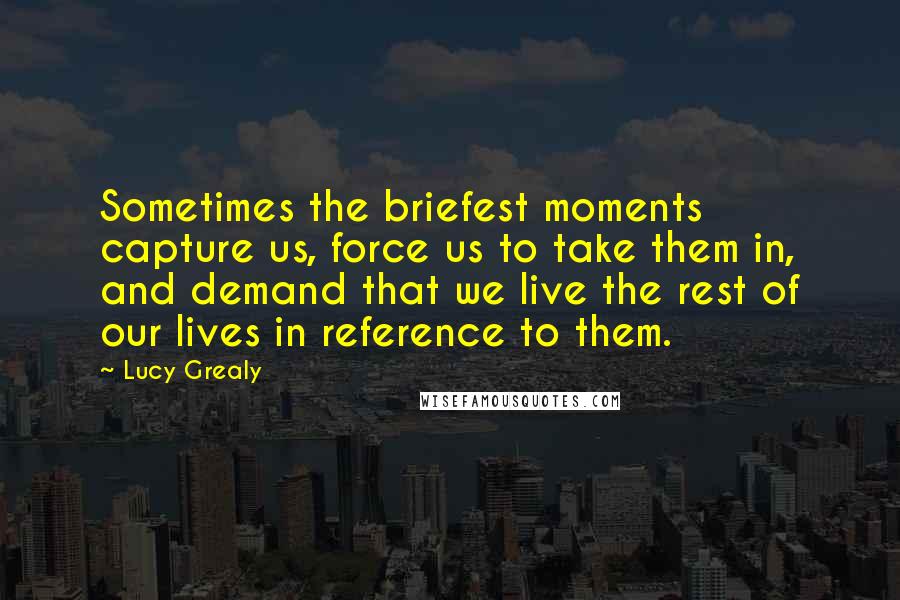 Lucy Grealy Quotes: Sometimes the briefest moments capture us, force us to take them in, and demand that we live the rest of our lives in reference to them.