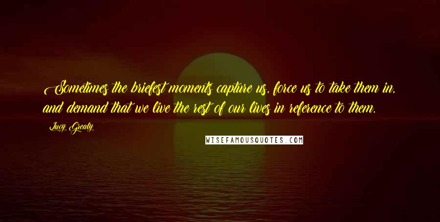 Lucy Grealy Quotes: Sometimes the briefest moments capture us, force us to take them in, and demand that we live the rest of our lives in reference to them.