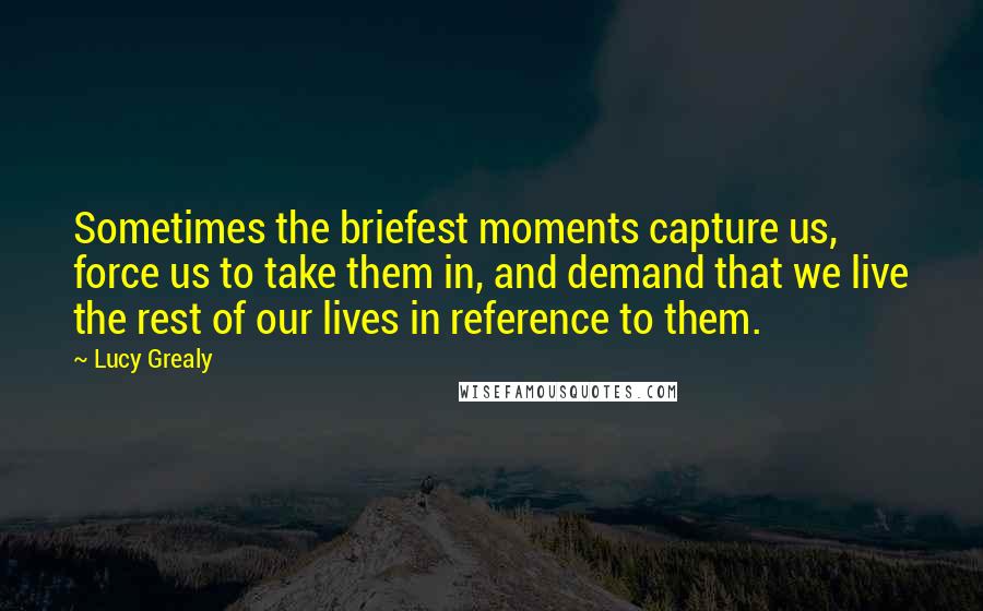 Lucy Grealy Quotes: Sometimes the briefest moments capture us, force us to take them in, and demand that we live the rest of our lives in reference to them.