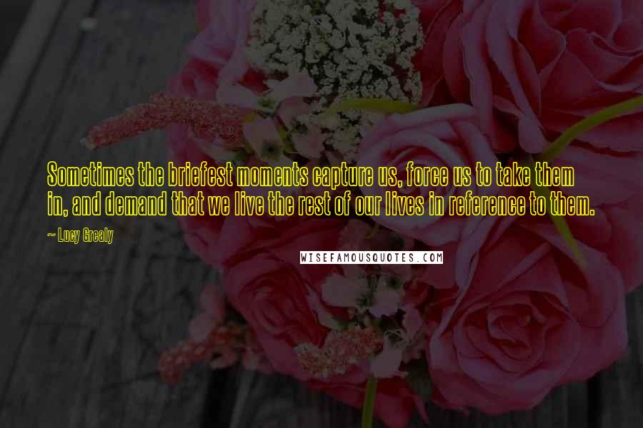 Lucy Grealy Quotes: Sometimes the briefest moments capture us, force us to take them in, and demand that we live the rest of our lives in reference to them.