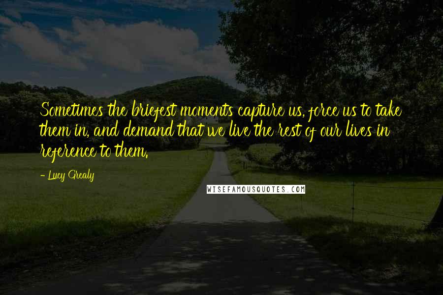 Lucy Grealy Quotes: Sometimes the briefest moments capture us, force us to take them in, and demand that we live the rest of our lives in reference to them.