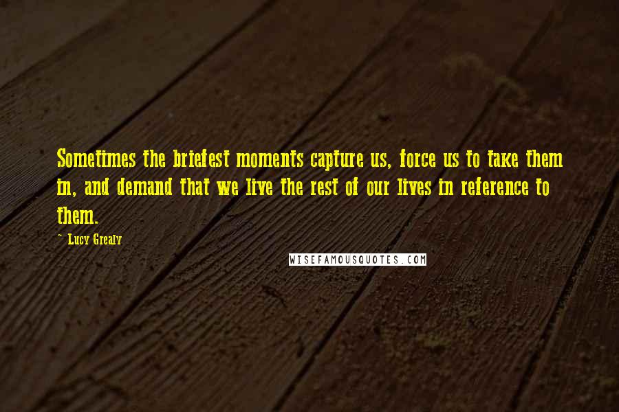 Lucy Grealy Quotes: Sometimes the briefest moments capture us, force us to take them in, and demand that we live the rest of our lives in reference to them.