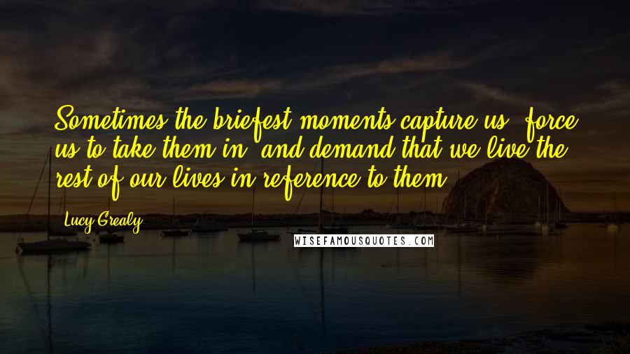 Lucy Grealy Quotes: Sometimes the briefest moments capture us, force us to take them in, and demand that we live the rest of our lives in reference to them.