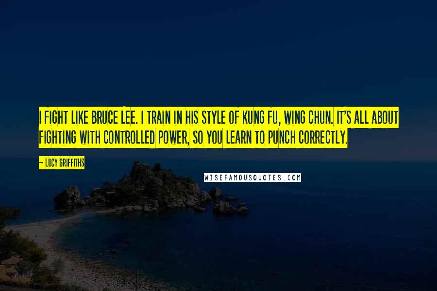 Lucy Griffiths Quotes: I fight like Bruce Lee. I train in his style of kung fu, wing chun. It's all about fighting with controlled power, so you learn to punch correctly.