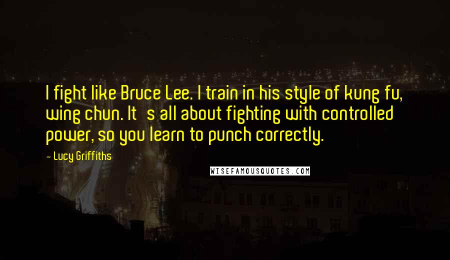 Lucy Griffiths Quotes: I fight like Bruce Lee. I train in his style of kung fu, wing chun. It's all about fighting with controlled power, so you learn to punch correctly.