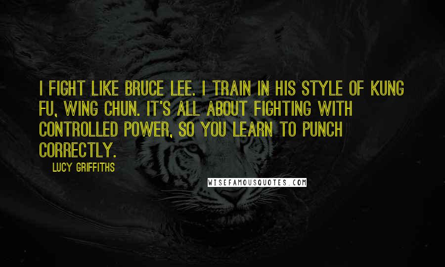 Lucy Griffiths Quotes: I fight like Bruce Lee. I train in his style of kung fu, wing chun. It's all about fighting with controlled power, so you learn to punch correctly.