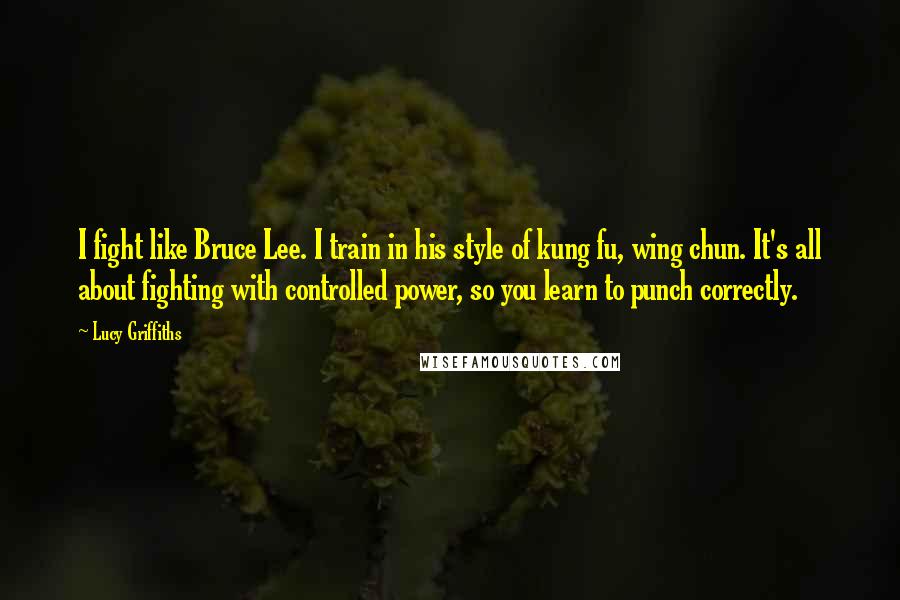 Lucy Griffiths Quotes: I fight like Bruce Lee. I train in his style of kung fu, wing chun. It's all about fighting with controlled power, so you learn to punch correctly.