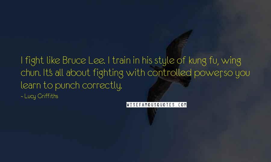 Lucy Griffiths Quotes: I fight like Bruce Lee. I train in his style of kung fu, wing chun. It's all about fighting with controlled power, so you learn to punch correctly.