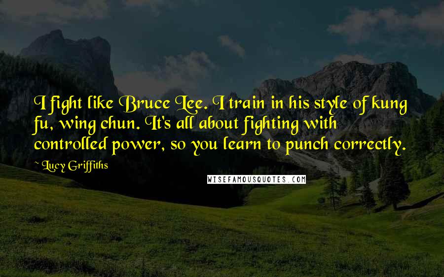 Lucy Griffiths Quotes: I fight like Bruce Lee. I train in his style of kung fu, wing chun. It's all about fighting with controlled power, so you learn to punch correctly.